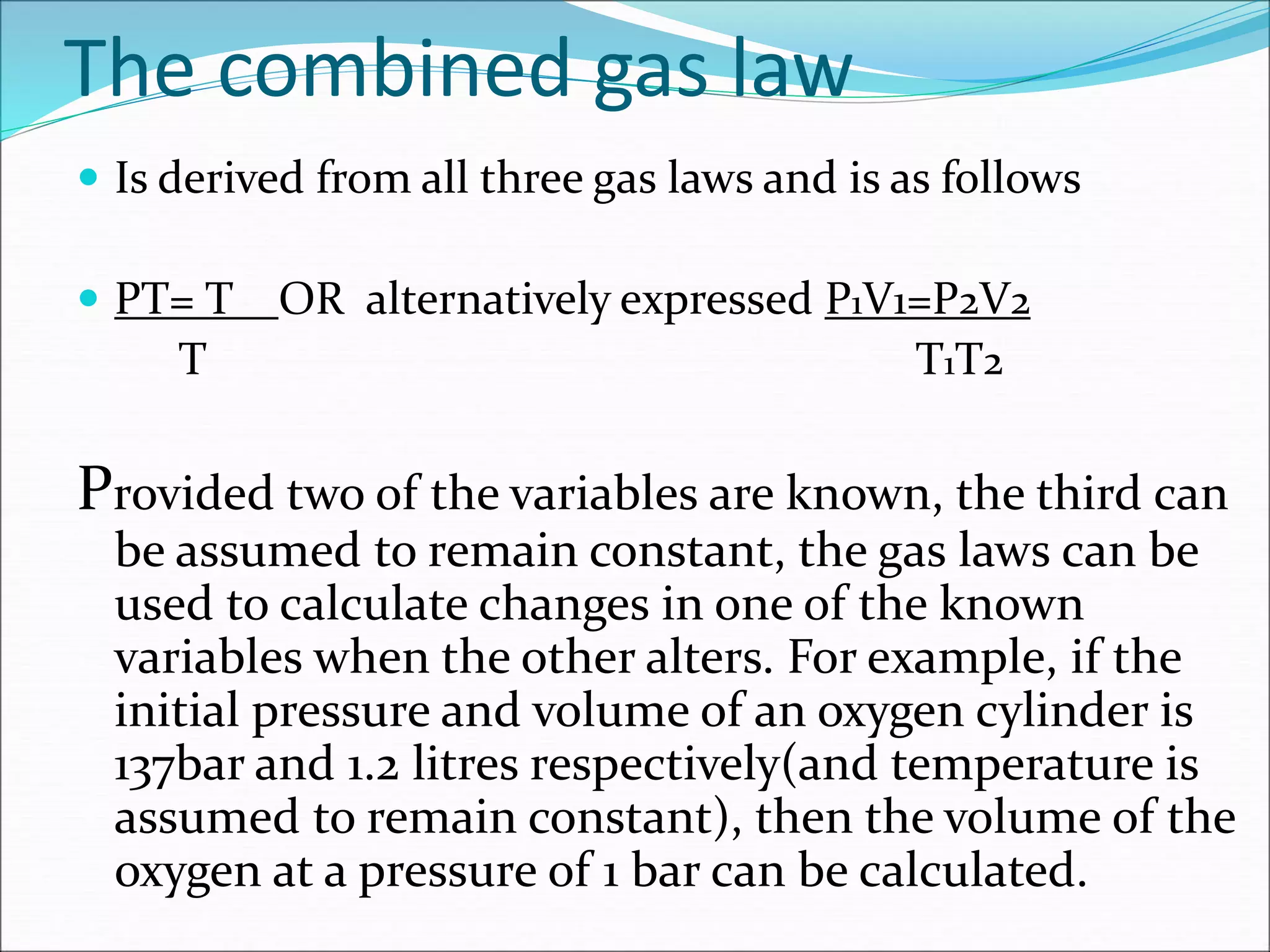 The combined gas law
 Is derived from all three gas laws and is as follows
 PT= T OR alternatively expressed P1V1=P2V2
T T1T2
Provided two of the variables are known, the third can
be assumed to remain constant, the gas laws can be
used to calculate changes in one of the known
variables when the other alters. For example, if the
initial pressure and volume of an oxygen cylinder is
137bar and 1.2 litres respectively(and temperature is
assumed to remain constant), then the volume of the
oxygen at a pressure of 1 bar can be calculated.
 