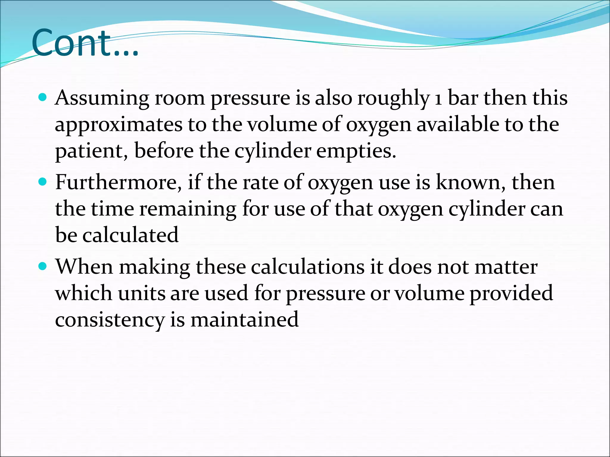 Cont…
 Assuming room pressure is also roughly 1 bar then this
approximates to the volume of oxygen available to the
patient, before the cylinder empties.
 Furthermore, if the rate of oxygen use is known, then
the time remaining for use of that oxygen cylinder can
be calculated
 When making these calculations it does not matter
which units are used for pressure or volume provided
consistency is maintained
 
