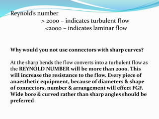 Reynold’s number
> 2000 – indicates turbulent flow
<2000 – indicates laminar flow
Why would you not use connectors with sharp curves?
At the sharp bends the flow converts into a turbulent flow as
the REYNOLD NUMBER will be more than 2000. This
will increase the resistance to the flow. Every piece of
anaesthetic equipment, because of diameters & shape
of connectors, number & arrangement will effect FGF.
Wide bore & curved rather than sharp angles should be
preferred
 