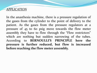 APPLICATION
In the anasthesia machine, there is a pressure regulation of
the gases from the cylinder to the point of delivery to the
patient. As the gases from the pressure regulators at a
pressure of 45 to 60 psig move towards the flow meter
assembly they have to flow through the “Flow restrictors”
which are nothing but sudden narrowing of the tubes.
According to BERNOULLI’S PRINCIPLE here the
pressure is further reduced, but flow is increased
before reaching the flow meter assembly.
 