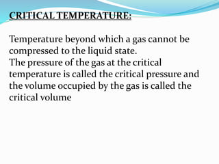 CRITICAL TEMPERATURE:
Temperature beyond which a gas cannot be
compressed to the liquid state.
The pressure of the gas at the critical
temperature is called the critical pressure and
the volume occupied by the gas is called the
critical volume
 