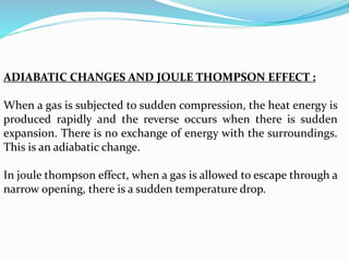 ADIABATIC CHANGES AND JOULE THOMPSON EFFECT :
When a gas is subjected to sudden compression, the heat energy is
produced rapidly and the reverse occurs when there is sudden
expansion. There is no exchange of energy with the surroundings.
This is an adiabatic change.
In joule thompson effect, when a gas is allowed to escape through a
narrow opening, there is a sudden temperature drop.
 