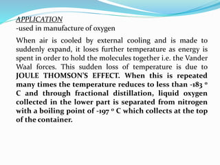 When air is cooled by external cooling and is made to
suddenly expand, it loses further temperature as energy is
spent in order to hold the molecules together i.e. the Vander
Waal forces. This sudden loss of temperature is due to
JOULE THOMSON’S EFFECT. When this is repeated
many times the temperature reduces to less than -183 0
C and through fractional distillation, liquid oxygen
collected in the lower part is separated from nitrogen
with a boiling point of -197 o C which collects at the top
of the container.
APPLICATION
-used in manufacture of oxygen
 