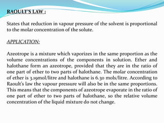 RAOULT’S LAW :
States that reduction in vapour pressure of the solvent is proportional
to the molar concentration of the solute.
APPLICATION:
Azeotrope is a mixture which vaporizes in the same proportion as the
volume concentrations of the components in solution. Ether and
halothane form an azeotrope, provided that they are in the ratio of
one part of ether to two parts of halothane. The molar concentration
of ether is 3.19mol/litre and halothane is 6.30 mols/litre. According to
Raoult’s law the vapour pressure will also be in the same proportions.
This means that the components of azeotrope evaporate in the ratio of
one part of ether to two parts of halothane, so the relative volume
concentration of the liquid mixture do not change.
 