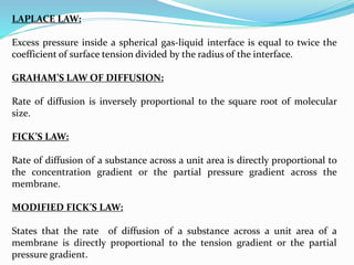 LAPLACE LAW:
Excess pressure inside a spherical gas-liquid interface is equal to twice the
coefficient of surface tension divided by the radius of the interface.
GRAHAM’S LAW OF DIFFUSION:
Rate of diffusion is inversely proportional to the square root of molecular
size.
FICK’S LAW:
Rate of diffusion of a substance across a unit area is directly proportional to
the concentration gradient or the partial pressure gradient across the
membrane.
MODIFIED FICK’S LAW:
States that the rate of diffusion of a substance across a unit area of a
membrane is directly proportional to the tension gradient or the partial
pressure gradient.
 