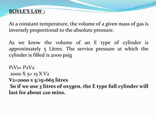 BOYLE’S LAW :
At a constant temperature, the volume of a given mass of gas is
inversely proportional to the absolute pressure.
As we know the volume of an E type of cylinder is
approximately 5 Litres. The service pressure at which the
cylinder is filled is 2000 psig
P1V1= P2V2
2000 X 5= 15 X V2
V2=2000 x 5/15=665 litres
So if we use 3 litres of oxygen, the E type full cylinder will
last for about 220 mins.
 