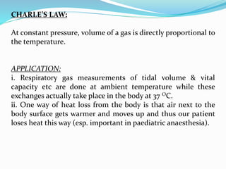 CHARLE’S LAW:
At constant pressure, volume of a gas is directly proportional to
the temperature.
APPLICATION:
i. Respiratory gas measurements of tidal volume & vital
capacity etc are done at ambient temperature while these
exchanges actually take place in the body at 37 OC.
ii. One way of heat loss from the body is that air next to the
body surface gets warmer and moves up and thus our patient
loses heat this way (esp. important in paediatric anaesthesia).
 