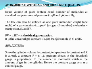 AVOGADRO’S HYPOTHESIS AND IDEAL GAS EQUATION:
Equal volume of gases contain equal number of molecules at
standard temperature and pressure (273K and 760mm Hg).
The law can also be defined as one gram molecular weight (one
mole) of a gas contains 6.023x1023 (avogadro’s number) molecules =
occupies 22.4L at STP.
PV = n RT – is the ideal gas equation.
R is the universal gas constant = 1.987 J/degree/mole in SI units.
APPLICATION:
Since the cylinder volume is constant, temperature is constant and R
is already a constant P = n, i.e. pressure shown in the Bourdon’s
gauge is proportional to the number of molecules which is the
amount of gas in the cylinder. Hence the pressure gauge acts as a
content gauge.
 