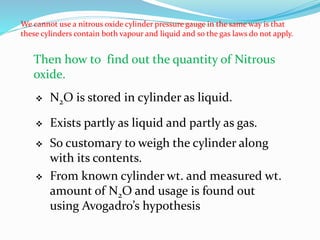 We cannot use a nitrous oxide cylinder pressure gauge in the same way is that
these cylinders contain both vapour and liquid and so the gas laws do not apply.
Then how to find out the quantity of Nitrous
oxide.
 N2O is stored in cylinder as liquid.
 Exists partly as liquid and partly as gas.
 So customary to weigh the cylinder along
with its contents.
 From known cylinder wt. and measured wt.
amount of N2O and usage is found out
using Avogadro’s hypothesis
 