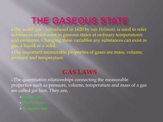 The word ‘gas’ , introduced in 1620 by van Helmont, is used to refer
substances which exist in gaseous states at ordinary temperatures
and pressures. Changing these variables any substances can exist as
gas, a liquid or a solid.
The important measurable properties of gases are mass, volume,
pressure and temperature.
GAS LAWS
The quantitative relationships connecting the measurable
properties such as pressure, volume, temperature and mass of a gas
are called gas laws. They are,
Boyles Law
Charles Law
Avogadro law
 