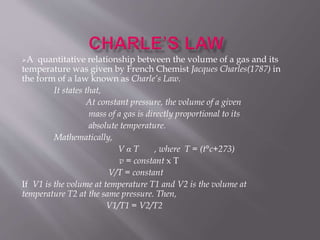 A quantitative relationship between the volume of a gas and its
temperature was given by French Chemist Jacques Charles(1787) in
the form of a law known as Charle’s Law.
It states that,
At constant pressure, the volume of a given
mass of a gas is directly proportional to its
absolute temperature.
Mathematically,
V α T , where T = (t°c+273)
v = constant x T
V/T = constant
If V1 is the volume at temperature T1 and V2 is the volume at
temperature T2 at the same pressure. Then,
V1/T1 = V2/T2
 