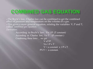 The Boyle’s law, Charles law can be combined to get the combined
effect of pressure and temperature on the volume of a gas.
This gives a more general equation, relating the variables V, P and T,
called combined gas equation.
Derivation.
According to Boyle’s law, Vα 1/P (T constant)
According to Charles law, Vα T (P constant )
Combining these laws , we get
V αT/P
Vα 1/P x T
V = a constant x 1/P x T
PV∕T = a constant.
 