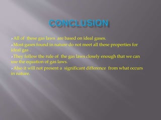 All of these gas laws are based on ideal gases.
Most gases found in nature do not meet all these properties for
ideal gas .
They follow the rule of the gas laws closely enough that we can
use the equation of gas laws.
Also it will not present a significant difference from what occurs
in nature.
 