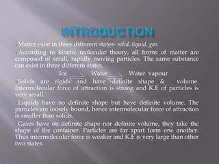 Matter exist in three different states- solid, liquid, gas.
According to kinetic molecular theory, all forms of matter are
composed of small, rapidly moving particles. The same substance
can exist in three different states.
Ice Water Water vapour
Solids are rigids and have definite shape & volume.
Intermolecular force of attraction is strong and K.E of particles is
very small.
Liquids have no definite shape but have definite volume. The
particles are loosely bound, hence intermolecular force of attraction
is smaller than solids.
Gases have on definite shape nor definite volume, they take the
shape of the container. Particles are far apart form one another.
Thus intermolecular force is weaker and K.E is very large than other
two states.
 
