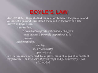 In 1662, Robert Boyle studied the relation between the pressure and
volume of a gas and formulated the result in the form of a law
known as Boyle’s Law.
It states that,
At constant temperature the volume of a given
mass of a gas is inversely proportional to its
pressure.
Mathematically ,
v α 1/p
ie., v = constant/p
vp = constant.
Let the volumes occupied by a given mass of a gas at a constant
temperature T be v1 and v2 at pressures p1 and p2 respectively. Then,
p1v1 = p2v2
 