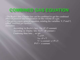 The Boyle’s law, Charles law can be combined to get the combined
effect of pressure and temperature on the volume of a gas.
This gives a more general equation, relating the variables V, P and T,
called combined gas equation.
Derivation.
According to Boyle’s law, Vα 1/P (T constant)
According to Charles law, Vα T (P constant )
Combining these laws , we get
V αT/P
Vα 1/P x T
V = a constant x 1/P x T
PV∕T = a constant.
 