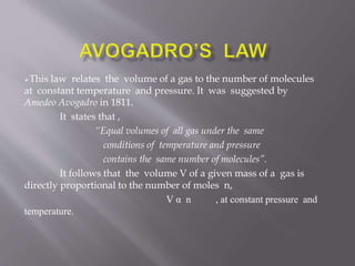 This law relates the volume of a gas to the number of molecules
at constant temperature and pressure. It was suggested by
Amedeo Avogadro in 1811.
It states that ,
“Equal volumes of all gas under the same
conditions of temperature and pressure
contains the same number of molecules”.
It follows that the volume V of a given mass of a gas is
directly proportional to the number of moles n,
V α n , at constant pressure and
temperature.
 