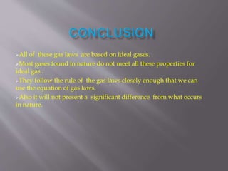 All of these gas laws are based on ideal gases.
Most gases found in nature do not meet all these properties for
ideal gas .
They follow the rule of the gas laws closely enough that we can
use the equation of gas laws.
Also it will not present a significant difference from what occurs
in nature.
 