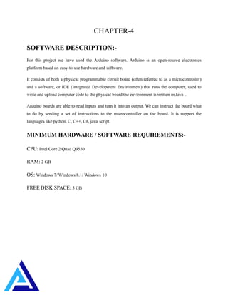 CHAPTER-4
SOFTWARE DESCRIPTION:-
For this project we have used the Arduino software. Arduino is an open-source electronics
platform based on easy-to-use hardware and software.
It consists of both a physical programmable circuit board (often referred to as a microcontroller)
and a software, or IDE (Integrated Development Environment) that runs the computer, used to
write and upload computer code to the physical board the environment is written in Java .
Arduino boards are able to read inputs and turn it into an output. We can instruct the board what
to do by sending a set of instructions to the microcontroller on the board. It is support the
languages like python, C, C++, C#, java script.
MINIMUM HARDWARE / SOFTWARE REQUIREMENTS:-
CPU: Intel Core 2 Quad Q9550
RAM: 2 GB
OS: Windows 7/ Windows 8.1/ Windows 10
FREE DISK SPACE: 3 GB
 
