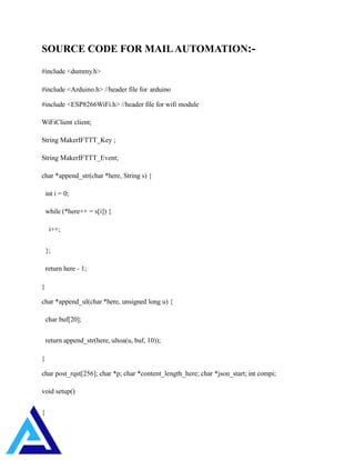 SOURCE CODE FOR MAILAUTOMATION:-
#include <dummy.h>
#include <Arduino.h> //header file for arduino
#include <ESP8266WiFi.h> //header file for wifi module
WiFiClient client;
String MakerIFTTT_Key ;
String MakerIFTTT_Event;
char *append_str(char *here, String s) {
int i = 0;
while (*here++ = s[i]) {
i++;
};
return here - 1;
}
char *append_ul(char *here, unsigned long u) {
char buf[20];
return append_str(here, ultoa(u, buf, 10));
}
char post_rqst[256]; char *p; char *content_length_here; char *json_start; int compi;
void setup()
{
 