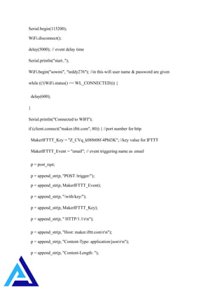 Serial.begin(115200);
WiFi.disconnect();
delay(5000); // event delay time
Serial.println("start..");
WiFi.begin("sowmi", "teddy276"); //in this wifi user name & password are given
while ((!(WiFi.status() == WL_CONNECTED))) {
delay(600);
}
Serial.println("Connected to WIFI");
if (client.connect("maker.ifttt.com", 80)) { //port number for http
MakerIFTTT_Key = "Z_CVq_k088t08f-4PhI3K"; //key value for IFTTT
MakerIFTTT_Event = "email"; // event triggering name as email
p = post_rqst;
p = append_str(p, "POST /trigger/");
p = append_str(p, MakerIFTTT_Event);
p = append_str(p, "/with/key/");
p = append_str(p, MakerIFTTT_Key);
p = append_str(p, " HTTP/1.1rn");
p = append_str(p, "Host: maker.ifttt.comrn");
p = append_str(p, "Content-Type: application/jsonrn");
p = append_str(p, "Content-Length: ");
 