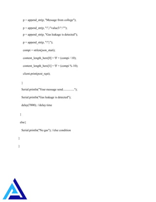p = append_str(p, "Message from college");
p = append_str(p, "","value3":"");
p = append_str(p, "Gas leakage is detected");
p = append_str(p, ""}");
compi = strlen(json_start);
content_length_here[0] = '0' + (compi / 10);
content_length_here[1] = '0' + (compi % 10);
client.print(post_rqst);
}
Serial.println("Your message send...............");
Serial.println("Gas leakage is detected");
delay(7000); //delay time
}
else{
Serial.println("No gas"); //else condition
}
}
 