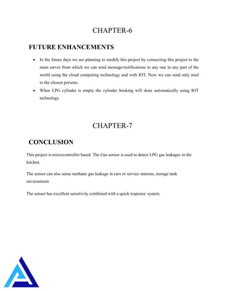 CHAPTER-6
FUTURE ENHANCEMENTS
 In the future days we are planning to modify this project by connecting this project to the
main server from which we can send message/notifications to any one in any part of the
world using the cloud computing technology and with IOT. Now we can send only mail
to the chosen persons.
 When LPG cylinder is empty the cylinder booking will done automatically using IOT
technology.
CHAPTER-7
CONCLUSION
This project is microcontroller based. The Gas sensor is used to detect LPG gas leakages in the
kitchen.
The sensor can also sense methane gas leakage in cars or service stations, storage tank
environment.
The sensor has excellent sensitivity combined with a quick response system.
 