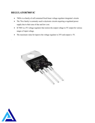 REGULATOR7805 IC
 7805ic is a family of self contained fixed linear voltage regulator integrated circuits
 The 78xx family is commaly used is electronic circuits requiring a regulated power
supply due to their ease of due and low cost.
 IC7805 is a 5V voltage regulator that resticts the output voltage to 5V output for various
ranges of input voltage.
 The maximum value for input to the voltage regulator is 35V and output is 5V.
.
 