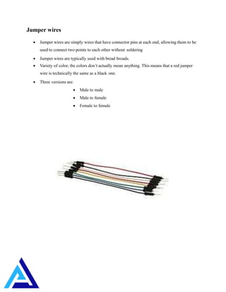 Jumper wires
 Jumper wires are simply wires that have connector pins at each end, allowing them to be
used to connect two points to each other without soldering
 Jumper wires are typically used with bread broads.
 Variety of color, the colors don’t actually mean anything. This means that a red jumper
wire is technically the same as a black one.
 Three versions are:
 Male to male
 Male to female
 Female to female
 
