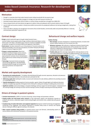 • Constant improvements on NDVI or insurance processing, contract design and parameters selection
• Scoping studies and need based action research to map information systems and distribution channels of
products and services, understand support needs during droughts and stressful times, validate data with ground
conditions
• Crowdsourcing of market information and rangeland vegetation to improve market functioning and vegetation
monitoring in the rangelands. Has potential importance to provide timely access to services and improve
decision making for different agencies working in the drylands
• Other research questions being worked on essential service access and demand, understanding systems of
service delivery and institutional frameworks in the pastoral economy
• Developing and creating demand: ‐ To catalyse informed demand through consumer awareness, education and extension 
towards market‐based solutions in the arid and semi–arid lands for IBLI.
• Addressing supply side: Building the market, structure and institutions for sales delivery, platforms for providing insurance 
in a sustainable manner.
• Capacity development: Building capacity of service providers, agents, brokers through digital and traditional education 
methods; strengthening capacities of the government of Kenya for scaling and creating an enabling policy environment.
• Significant activities: Community dialogue, innovation challenge, technical support for the KLIP program—development of 
the training strategy, the training curriculum and the training of trainers through mLearning and eLearning methods.
Motivation
Market and capacity development 
Drivers of change in pastoral systems 
• Drought is a covariate shock that erodes livestock assets making households fall into poverty traps 
• Poor pastoralists have few available strategies to manage and cope with livestock mortality risk
• Estimated livestock deaths worth USD 8.74 billion in northern Kenya recorded due to drought from 2008–2011
• Failure of governments and international aid agencies to deliver timely and adequate relief to prevent adverse impact of drought
• Lack of credit and insurance markets in infrastructure‐deficit environments has weakened traditional risk sharing arrangements, making them 
insufficient
• Hence, the effort to develop risk management instruments that are both feasible, commercially viable and potentially effective in reducing 
uninsured poor pastoralists’ exposure to risk.
Pictures
Contract design 
• Design: protects pastoralist against drought‐related livestock losses ;
contract holders receive payouts when forage conditions deteriorate below a certain 
historic level. The index is calculated using a measure of pasture availability recorded 
by satellites, through the normalized differenced vegetation index (NDVI).
• Good science: Has been selected for use in the provision of insurance contracts to 
selected households in the arid semi‐arid districts of northern Kenya by the Kenya 
Livestock Insurance Programme (KLIP).
Studies showing:
• IBLI coverage: Increases investments in maintaining livestock; increases total 
and per tropical livestock unit (TLU) income from milk.
• Behaviour outcomes: 36% reduction in likelihood of distress livestock sales, 
especially (64%) among modestly better‐off households (>8.4 TLU); 25% 
reduction in likelihood of reducing meals as a coping strategy, especially 
among those with small or no herds (43%).
• Flexible safety net: IBLI seemingly responsible for reducing reliance on the 
most adverse behaviours undertaken by different groups in the community.
Behavioural change and welfare impacts
• Technology: Improved remote sensing data 
and processing algorithms; with World Bank 
developed powerful design and rating tool for 
both asset protection and replacement 
contracts.
• Change in contract parameters: Move from 
predicted mortality to forage scarcity contracts, 
as well as changes from asset replacement to 
asset protection contracts, hence standardization 
of the model across northern Kenya and southern 
Ethiopia.
Contacts
Project leader: Andrew Mude 
a.mude@cgiar.org ● P.O. Box 30709, Nairobi 00100, Kenya ● Tel: + 254 20 422 3368 ● www.ilri.org 
Ethiopia project: Masresha Taye
m.taye@cgiar.org ● P.O. Box 5689 Addis Ababa, Ethiopia  ● Tel: +251 116 172241   ● www.ilri.org  
This document is licensed for use under the Creative Commons 
Attribution 4.0 International Licence. May 2017. ILRI thanks all donors and organizations which globally support its work through their contributions to the CGIAR system
 