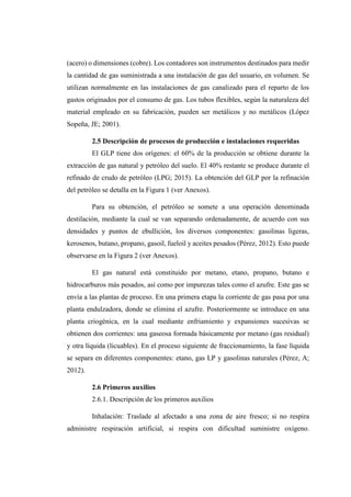 (acero) o dimensiones (cobre). Los contadores son instrumentos destinados para medir
la cantidad de gas suministrada a una instalación de gas del usuario, en volumen. Se
utilizan normalmente en las instalaciones de gas canalizado para el reparto de los
gastos originados por el consumo de gas. Los tubos flexibles, según la naturaleza del
material empleado en su fabricación, pueden ser metálicos y no metálicos (López
Sopeña, JE; 2001).
2.5 Descripción de procesos de producción e instalaciones requeridas
El GLP tiene dos orígenes: el 60% de la producción se obtiene durante la
extracción de gas natural y petróleo del suelo. El 40% restante se produce durante el
refinado de crudo de petróleo (LPG; 2015). La obtención del GLP por la refinación
del petróleo se detalla en la Figura 1 (ver Anexos).
Para su obtención, el petróleo se somete a una operación denominada
destilación, mediante la cual se van separando ordenadamente, de acuerdo con sus
densidades y puntos de ebullición, los diversos componentes: gasolinas ligeras,
kerosenos, butano, propano, gasoil, fueloil y aceites pesados (Pérez, 2012). Esto puede
observarse en la Figura 2 (ver Anexos).
El gas natural está constituido por metano, etano, propano, butano e
hidrocarburos más pesados, así como por impurezas tales como el azufre. Este gas se
envía a las plantas de proceso. En una primera etapa la corriente de gas pasa por una
planta endulzadora, donde se elimina el azufre. Posteriormente se introduce en una
planta criogénica, en la cual mediante enfriamiento y expansiones sucesivas se
obtienen dos corrientes: una gaseosa formada básicamente por metano (gas residual)
y otra líquida (licuables). En el proceso siguiente de fraccionamiento, la fase líquida
se separa en diferentes componentes: etano, gas LP y gasolinas naturales (Pérez, A;
2012).
2.6 Primeros auxilios
2.6.1. Descripción de los primeros auxilios
Inhalación: Traslade al afectado a una zona de aire fresco; si no respira
administre respiración artificial, si respira con dificultad suministre oxígeno.
 