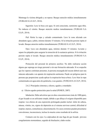 Mantenga la víctima abrigada y en reposo. Busque atención médica inmediatamente
(TURGAS S.A E.S.P.; 2014).
Ingestión: Lave la boca con agua. Si está consciente, suministre agua tibia.
No induzca el vómito. Busque atención medica inmediatamente (TURGAS S.A
E.S.P.; 2014).
Piel: Retire la ropa y calzado contaminado. Lave la zona afectada con
abundante agua y jabón, mínimo durante 15 minutos. Si la irritación persiste repita el
lavado. Busque atención médica inmediatamente (TURGAS S.A E.S.P.; 2014).
Ojos: Lave con abundante agua, mínimo durante 15 minutos. Levante y
separe los párpados para asegurar la remoción de la sustancia química. Si la irritación
persiste repita el lavado. Busque atención médica inmediatamente (TURGAS S.A
E.S.P.; 2014).
Protección del personal de primeros auxilios: No debe realizarse acción
alguna que suponga un riesgo personal o sin una formación adecuada. Si se sospecha
que los vapores continúan presentes, la persona encargada del rescate deberá usar una
máscara adecuada o un aparato de respiración autónoma. Puede ser peligroso para la
persona que proporcione ayuda aplicar la respiración boca-a-boca. Lave bien la ropa
contaminada con agua antes de quitársela, o use guantes. (TURGAS S.A E.S.P.; 2014).
2.6.2. Principales síntomas y efectos, agudos y retardados
a) Efectos agudos potenciales para la salud (PEMEX, 2007)
Inhalación: Debe advertirse que en altas concentraciones (más de 1000 ppm),
el gas licuado es un asfixiante simple, debido a que diluye el oxígeno disponible para
respirar. Los efectos de una exposición prolongada pueden incluir: dolor de cabeza,
náusea, vómito, tos, signos de depresión en el sistema nervioso central, dificultad al
respirar, mareos, somnolencia y desorientación. En casos extremos pueden presentarse
convulsiones, inconsciencia, incluso la muerte como resultado de la asfixia.
Contacto con los ojos: La salpicadura de una fuga de gas licuado provoca
congelamiento momentáneo, seguido de hinchazón y daño ocular.
 