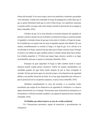 efectos del incendio. Si no corre riesgos, mueva los materiales y elementos que puedan
verse afectados. Cuando esté controlado el riesgo de propagación se debe dejar que el
gas se queme libremente hasta que se corte el flujo de gas. Las superficies expuestas
se pueden enfriar con agua cada cierto tiempo teniendo la precaución de no apagar la
llama (Abastible, 2016).
Cilindros de gas: Si la zona afectada se encuentra después del regulador de
presión o una llave de paso (no en el cilindro), la situación de fuego se controla sacando
el regulador o cerrando el paso de gas que exista entre el cilindro y el lugar de escape.
En la medida que sea seguro trate de sacar el regulador (puede estar dañado). De esta
manera, simultáneamente se controla el fuego y la fuga de gas. Si la válvula es la
involucrada en el fuego, entonces hay que dejar que el fuego consuma el gas. Proteger
el entorno con neblina de agua, también enfriar el cilindro (desde abajo hacia arriba).
Los cilindros pequeños (≤ 15 kilos) que tengan fugas menores, sacarlos a un lugar
incombustible, para que se queme el contenido (Abastible, 2016).
Estanques de gran capacidad: El fuego se debe combatir desde la mayor
distancia posible usando pitones monitores. Enfriar los tanques inundándolos con
cantidades grandes de agua hasta mucho después de que se haya extinguido el
incendio. No hay que lanzar agua a la zona del escape o a los dispositivos de seguridad
debido a una posible formación de hielo. Si no hay agua disponible para refrescar o
para la protección de los recipientes expuestos, evacúe el área (Abastible, 2016).
Abandone inmediatamente la zona del incendio si se escuchan ruidos
ascendentes que surgen de los dispositivos de seguridad de ventilación o se observa
alguna decoloración en el estanque. Precauciones para el personal de emergencia y/o
los bomberos; Uniforme normado completo y un equipo de respiración auto contenido
(Abastible, 2016).
2.8 Medidas que deben tomarse en caso de vertido accidental
2.8.1 Precauciones personales, equipo de protección y procedimientos de
emergencia:
 