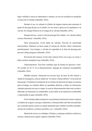lugar ventilado y nunca en subterráneos o sótanos; en caso de accidente no manipular
ni intervenir el cilindro (Abastible, 2016).
Durante el uso: no calentar el cilindro de ninguna manera para aumentar el
grado de descarga del gas en el cilindro, no use aceite o grasa en los reguladores o la
válvula. No coloque fósforos en el vástago de la válvula (Abastible, 2016).
Después del uso: cerrar la válvula principal del cilindro. Las válvulas deben
cerrarse firmemente (Abastible, 2016).
Otras precauciones: Evitar dañar las válvulas. Prevenir de electricidad
electroestática. Mantener en buen estado el sistema de válvulas. Hacer mantención
periódicamente. Usar trampas o válvulas de seguridad en la línea de descarga para
prevenir reflujo peligroso (Abastible, 2016).
Prevención del contacto: Evitar todo contacto físico con el gas, no comer o
beber mientras manipula el gas (Abastible, 2016).
Almacenamiento: Área bien ventilada, lejos de fuentes de ignición o calor.
No exceder los 42 °C en el almacenamiento. Segregar de sustancias incompatibles
(Abastible, 2016).
Medidas técnicas: Almacenar los envases lejos de áreas de alto tránsito y
salidas de emergencia, colocar señales de “no fumar o llamas abiertas” en las áreas de
almacenaje. Considerar la instalación de un sistema de detección de fugas con alarma
para la bodega, los cilindros deben ser guardados derechos y deben ser firmemente
sujetados para prevenir que se caigan, la zona de almacenamiento debe estar cerrada y
fabricada con materiales no combustibles, el piso debe ser de material no combustible
e impermeable al agua (Abastible, 2016).
Estos cilindros deben mantenerse a una distancia mínima de 6 metros respecto
a cilindros de oxígeno u otro gas comburente, el almacén debe estar libre de materiales
que se puedan quemar, poseer un equipo apropiado para combatir incendios (ejemplo:
sistema de rociadores, extintores portátiles, etc.) (Abastible, 2016).
Material de envase y/o embalaje: Cilindros y estanques metálicos conforme a
normas y disposiciones legales vigentes (Abastible, 2016).
 