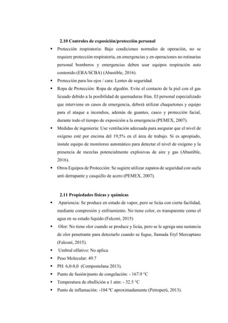 2.10 Controles de exposición/protección personal
 Protección respiratoria: Bajo condiciones normales de operación, no se
requiere protección respiratoria, en emergencias y en operaciones no rutinarias
personal bomberos y emergencias deben usar equipos respiración auto
contenido (ERA/SCBA) (Abastible, 2016).
 Protección para los ojos / cara: Lentes de seguridad.
 Ropa de Protección: Ropa de algodón. Evite el contacto de la piel con el gas
licuado debido a la posibilidad de quemaduras frías. El personal especializado
que interviene en casos de emergencia, deberá utilizar chaquetones y equipo
para el ataque a incendios, además de guantes, casco y protección facial,
durante todo el tiempo de exposición a la emergencia (PEMEX, 2007).
 Medidas de ingeniería: Use ventilación adecuada para asegurar que el nivel de
oxígeno esté por encima del 19,5% en el área de trabajo. Si es apropiado,
instale equipo de monitoreo automático para detectar el nivel de oxígeno y la
presencia de mezclas potencialmente explosivas de aire y gas (Abastible,
2016).
 Otros Equipos de Protección: Se sugiere utilizar zapatos de seguridad con suela
anti derrapante y casquillo de acero (PEMEX, 2007).
2.11 Propiedades físicas y químicas
 Apariencia: Se produce en estado de vapor, pero se licúa con cierta facilidad,
mediante compresión y enfriamiento. No tiene color, es transparente como el
agua en su estado líquido (Falconí, 2015)
 Olor: No tiene olor cuando se produce y licúa, pero se le agrega una sustancia
de olor penetrante para detectarlo cuando se fugue, llamada Etyl Mercaptano
(Falconí, 2015).
 Umbral olfativo: No aplica
 Peso Molecular: 49.7
 PH: 6,0-8,0 (Compostelana 2013).
 Punto de fusión/punto de congelación: - 167.9 °C
 Temperatura de ebullición a 1 atm: - 32.5 °C
 Punto de inflamación: -104 ºC aproximadamente (Petroperú, 2013).
 