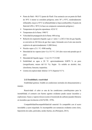  Punto de flash - 98.0 °C (punto de Flash: Una sustancia con un punto de flash
de 38°C ó menor se considera peligrosa; entre 38° y 93°C, moderadamente
inflamable; mayor a 93°C la inflamabilidad es baja (combustible). El punto de
flash del LPG (- 98°C) lo hace un compuesto sumamente peligroso.)
 Temperatura de ignición espontánea: 435.0 °C
 Temperatura de la llama: 1980 ºC
 Velocidad de propagación de la llama: 448 m/seg
 Relación de expansión (líquido a gas a 1 atm): 1 a 242 (1 litro de gas líquido,
se convierte en 242 litros de gas fase vapor, formando con el aire una mezcla
explosiva de aproximadamente 11,000 litros).
 Presión vapor a 21.1 °C: 4500 mmHg
 Densidad de los vapores (aire=1) a 15.5 °C: 2.01 (dos veces más pesado que el
aire)
 Densidad del líquido (agua = 1) @ 15.5 °C 0.540
 Solubilidad en agua a 20 °C: aproximadamente 0.0079 % en peso
(insignificante; menos del 0.1 %). Según Es soluble en alcohol, éter,
cloroformo, benceno, turpentina.
 Límites de explosividad: Inferior 1.8 % Superior 9.3 %
2.12 Estabilidad y reactividad
Estabilidad química: Estable en condiciones normales de almacenamiento y
manejo.
Reactividad: el calor es una de las condiciones contribuyentes para la
inestabilidad, el contacto con fuertes agentes oxidantes puede causar incendios y
explosiones. Gases y vapores tóxicos (como el monóxido de carbono) pueden liberarse
en incendios que involucren a GLP (CDC, 1978).
Compatibilidad/Incompatibilidad del material: Es compatible con el acero
inoxidable y acero niquelado. Es incompatible con sustancias oxidantes como cloro,
hipoclorito de sodio, peróxidos, ácidos fuertes, etc (Petroperú, 2013).
 