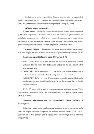 Condiciones a evitar: exposición a llamas, chispas, calor y electricidad
estática. Exposición al aire. Productos de combustión/descomposición peligrosos:
CO2; H2O; CO (en caso de combustión incompleta) (La Pampilla, 2006).
2.13 Información toxicológica
Efectos locales - Inhalación: Puede causar irritación de vías aéreas superiores
y dificultad respiratoria. - Contacto con la piel: El Licuado es prácticamente no
perjudicial, porque es muy volátil y se evapora rápidamente, pero puede causar
quemaduras de baja temperatura. - Contacto con los ojos: El contacto con el líquido
puede causar quemadura debido a la baja temperatura (Petrobras, 2010).
Toxicidad Crónica - Inhalación: En otras concentraciones actúa como
asfixiante simple, por reducir la concentración de oxígeno en el aire (Petrobras, 2010).
Límites de exposición laboral según (Petrobras; 2010).
 OSHA PEL: TWA 1000 ppm (Límite de exposición permisible durante
jornadas de ocho horas para trabajadores expuestos día tras día sin sufrir
efectos adversos)
 NIOSH REL: TWA 350 mg/m3; CL 1800 mg/m3/15 minutos (Exposición a
esta concentración promedio durante una jornada de ocho horas).
 ACGIH TLV: TWA 1000 ppm (Concentración promedio segura, debajo de la
cual se cree que casi todos los trabajadores se pueden exponer día tras día sin
efectos adversos).
El G.L.P. no es tóxico pero si es considerado un asfixiante simple. Tiene
características anestésicas leves. En concentraciones altas puede causar mareo
(INDURA, 2003).
Síntomas relacionados con las características físicas, químicas y
toxicológicas:
Inhalación: puede causar aturdimiento y somnolencia, en forma gaseosa actúa
como un simple asfixiante y depresor del sistema nervioso central (CDC, 1978).
Contacto con la piel: contacto con el líquido puede causar congelación o irritación
(CDC, 1978).
 