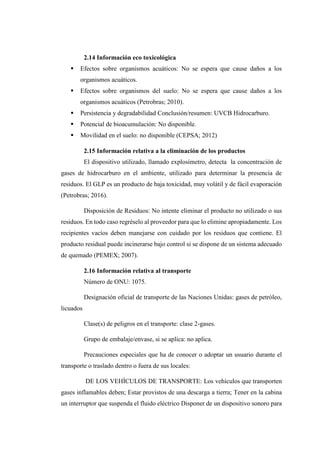 2.14 Información eco toxicológica
 Efectos sobre organismos acuáticos: No se espera que cause daños a los
organismos acuáticos.
 Efectos sobre organismos del suelo: No se espera que cause daños a los
organismos acuáticos (Petrobras; 2010).
 Persistencia y degradabilidad Conclusión/resumen: UVCB Hidrocarburo.
 Potencial de bioacumulación: No disponible.
 Movilidad en el suelo: no disponible (CEPSA; 2012)
2.15 Información relativa a la eliminación de los productos
El dispositivo utilizado, llamado explosímetro, detecta la concentración de
gases de hidrocarburo en el ambiente, utilizado para determinar la presencia de
residuos. El GLP es un producto de baja toxicidad, muy volátil y de fácil evaporación
(Petrobras; 2016).
Disposición de Residuos: No intente eliminar el producto no utilizado o sus
residuos. En todo caso regréselo al proveedor para que lo elimine apropiadamente. Los
recipientes vacíos deben manejarse con cuidado por los residuos que contiene. El
producto residual puede incinerarse bajo control si se dispone de un sistema adecuado
de quemado (PEMEX; 2007).
2.16 Información relativa al transporte
Número de ONU: 1075.
Designación oficial de transporte de las Naciones Unidas: gases de petróleo,
licuados
Clase(s) de peligros en el transporte: clase 2-gases.
Grupo de embalaje/envase, si se aplica: no aplica.
Precauciones especiales que ha de conocer o adoptar un usuario durante el
transporte o traslado dentro o fuera de sus locales:
DE LOS VEHÍCULOS DE TRANSPORTE: Los vehículos que transporten
gases inflamables deben; Estar provistos de una descarga a tierra; Tener en la cabina
un interruptor que suspenda el fluido eléctrico Disponer de un dispositivo sonoro para
 