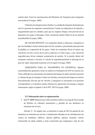 marcha atrás; Tener las autorizaciones del Ministerio de Transporte para transportar
este producto (Cryogas, 2008).
Vehículos de transporte para cilindros: La unidad de transporte destinada para
este fi n presenta las siguientes características; Cuenta con dispositivos de fijación y
aseguramiento para los cilindros, para que no originen chispas; Está provista de un
dispositivo de cargue y descargue; Tiene ventilación natural; Debe ser de un material
incombustible (Cryogas, 2008).
DE LOS RECIPIENTES: Los recipientes donde se almacena y transporta el
gas son diseñados exclusivamente para este fin; cerrados y presurizados para prevenir
la pérdida y/o evaporación de los gases. Todos los recipientes llevan al menos una
válvula de servicio a través de la cual se adiciona y/o retira el gas, y una válvula de
seguridad para aliviar cualquier acumulación de presión. Si la presión dentro del
recipiente comienza a elevarse, la válvula de seguridad permitirá la descarga de un
poco de vapor, reduciendo la presión a nivel seguro (Cryogas, 2008).
REQUISITOS PARA EL TRANSPORTE EN CISTERNAS: Algunas
recomendaciones generales a tener en cuenta en el transporte de GLP en cisterna son;
Tener calibrados los instrumentos de medición del tanque; Se debe controlar la presión
y volumen de gas en el tanque; Contar con válvulas y accesorios del tanque en correcto
funcionamiento; Revisar que las válvulas y mangueras se encuentren en la posición
correspondiente y en perfecto estado; Efectuar las operaciones de trasiego a tanques
estacionarios según el capítulo 3 de la NTC 3853 (Cryogas, 2008).
2.17 Información sobre la reglamentación
 Ley Nº 2639. Disposiciones sobre la política relativa a la carga de Gas Licuado
de Petróleo en vehículos automotores y garrafas de uso doméstico en
estaciones de servicio.
Artículo 2º.- En ningún caso, se permitirá la carga de GLP en garrafa de uso
doméstico en estaciones de servicio o instalaciones ubicadas en las inmediaciones de
centros de enseñanza, edificios, oficinas públicas, iglesias, arsenales, centros
asistenciales de salud, estadios y áreas comerciales que congreguen a más de cien
 