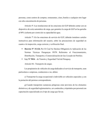 personas, como centros de compras, restaurantes, cines, hoteles o cualquier otro lugar
con alta concentración de personas.
Artículo 4º.-Las instalaciones de las estaciones de GLP deberán contar con un
dispositivo de corte automático de carga, que garantice la carga de GLP en las garrafas
al 80% (ochenta por ciento) de su capacidad de agua.
Artículo 7º.-En las estaciones de servicio de GLP, deberán instalarse carteles
instructivos para información del usuario, sobre las precauciones de seguridad en
cuanto a la inspección, carga correcta y verificación final.
 Decreto Nº 15.124. Por El Cual Se Declara Obligatoria la Aplicación de las
Normas Técnicas Paraguayas INTN Referentes al Fraccionamiento,
Distribución, Transporte y Comercialización de Gas Licuado de Petróleo.
 Ley N° 5016 – de Transito y Seguridad Vial del Paraguay.
Artículo 84.- Transporte de cargas.
Los propietarios de vehículos de carga dedicados al servicio de transporte, sean
particulares o empresas, conductores o no, deben:
c) Transportar la carga excepcional e indivisible en vehículos especiales y con
la portación del permiso correspondiente.
g) Cuando transporten sustancias peligrosas estar provistos de los elementos
distintivos y de seguridad reglamentarios, ser conducidos y tripulados por personal con
capacitación especializada en el tipo de carga que llevan.
 