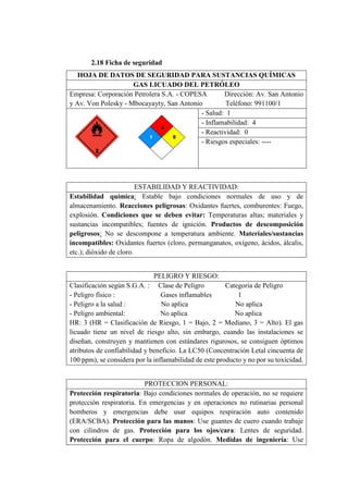 2.18 Ficha de seguridad
HOJA DE DATOS DE SEGURIDAD PARA SUSTANCIAS QUÍMICAS
GAS LICUADO DEL PETRÓLEO
Empresa: Corporación Petrolera S.A. - COPESA Dirección: Av. San Antonio
y Av. Von Polesky - Mbocayayty, San Antonio Teléfono: 991100/1
- Salud: 1
- Inflamabilidad: 4
- Reactividad: 0
- Riesgos especiales: ----
ESTABILIDAD Y REACTIVIDAD:
Estabilidad química: Estable bajo condiciones normales de uso y de
almacenamiento. Reacciones peligrosas: Oxidantes fuertes, comburentes: Fuego,
explosión. Condiciones que se deben evitar: Temperaturas altas; materiales y
sustancias incompatibles; fuentes de ignición. Productos de descomposición
peligrosos: No se descompone a temperatura ambiente. Materiales/sustancias
incompatibles: Oxidantes fuertes (cloro, permanganatos, oxígeno, ácidos, álcalis,
etc.); dióxido de cloro.
PELIGRO Y RIESGO:
Clasificación según S.G.A. : Clase de Peligro Categoría de Peligro
- Peligro físico : Gases inflamables 1
- Peligro a la salud : No aplica No aplica
- Peligro ambiental: No aplica No aplica
HR: 3 (HR = Clasificación de Riesgo, 1 = Bajo, 2 = Mediano, 3 = Alto). El gas
licuado tiene un nivel de riesgo alto, sin embargo, cuando las instalaciones se
diseñan, construyen y mantienen con estándares rigurosos, se consiguen óptimos
atributos de confiabilidad y beneficio. La LC50 (Concentración Letal cincuenta de
100 ppm), se considera por la inflamabilidad de este producto y no por su toxicidad.
PROTECCION PERSONAL:
Protección respiratoria: Bajo condiciones normales de operación, no se requiere
protección respiratoria. En emergencias y en operaciones no rutinarias personal
bomberos y emergencias debe usar equipos respiración auto contenido
(ERA/SCBA). Protección para las manos: Use guantes de cuero cuando trabaje
con cilindros de gas. Protección para los ojos/cara: Lentes de seguridad.
Protección para el cuerpo: Ropa de algodón. Medidas de ingeniería: Use
 