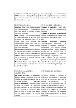 ventilación adecuada para asegurar que el nivel de oxígeno esté por encima del
19,5% en el área de trabajo. Si es apropiado, instale equipo de monitoreo automático
para detectar el nivel de oxígeno y la presencia de mezclas potencialmente
explosivas de aire y gas.
PRIMEROS AUXILIOS: EXTINCION DE INCIENDIOS:
Contacto Ojos: Lavar cuidadosamente
con agua tibia durante 15 minutos; cubrir
con gasa estéril y obtener atención
médica de inmediato.
Piel: Empapar y retirar inmediatamente
la ropa contaminada y lavar las áreas
expuestas con abundante agua. Si se
tienen áreas con lesiones por
congelamiento utilizar agua tibia. No
usar agua caliente. Obtener atención
médica de inmediato.
Inhalación: Trasladar inmediatamente a
la persona afectada hacia un ambiente
con aire fresco. Administrar respiración
artificial o resucitación cardiopulmonar
de ser necesario y obtener atención
médica de inmediato.
Ingestión: Actuar con rapidez. No
inducir al vómito y obtener atención
médica de inmediato.
Agentes de extinción: Agua, polvo
químico seco ABC (90% monofosfato de
amonio).
Agentes de extinción inapropiados:
Espuma productos que se forman en la
combustión y degradación térmica: CO y
CO2.
Peligros específicos asociados:
Extremadamente inflamable. Los
cilindros o estanques sometidos a
temperaturas altas pueden explosar
(riesgo de esquirlas y fuego); también es
posible que las válvulas cedan, el
producto salga liberado y se forme una
bola de fuego. Riesgo de BLEVE.
Nota: controlar el gas encendido
presenta un menor riesgo comparado con
el control de un escape, ya que en este
caso existe un alto riesgo de explosión.
MEDIDAS PARA VERTIO
ACCIDENTAL:
DISPOSICIÓN DE RESIDUOS:
Derrames pequeños y medianos:
Detener la fuga, eliminar las fuentes de
ignición, ventilar el área y dejar que se
evapore el producto. Derrames
de gran proporción: Detener la fuga y
evacuar al personal no necesario.
Eliminar las fuentes de ignición, ventilar
el área y dispersar los vapores utilizando
agua en forma de rocío o niebla. Evitar
que el líquido ingrese a la red de
desagüe.
No intente eliminar el producto no
utilizado o sus residuos. En todo caso
regréselo al proveedor para que lo
elimine apropiadamente. Los
recipientes vacíos deben manejarse con
cuidado por los residuos que contiene. El
producto residual puede incinerarse bajo
control si se dispone de un sistema
adecuado de quemado. Esta operación
debe efectuarse de acuerdo a las normas
nacionales.
 