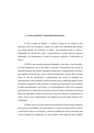3. CONCLUSIONES Y RECOMENDACIONES
El Gas Licuado de Petróleo se obtiene a partir de una mezcla de dos
elementos como son el propano y butano, los cuales son comprimidos para obtener
una mezcla liquida. Su utilización va desde usos domésticos para la cocina y
combustible de automóviles, hasta la generación de energía eléctrica, procesos
industriales de calentamiento y secado de productos agrícolas y combustibles de
barcos.
El GLP es una sustancia altamente inflamable, y por ende, es muy sensible a
las altas temperaturas, por lo que debe ser utilizada o transportada bajo normas de
seguridad rigurosa que también impliquen instalaciones y equipamientos resistentes,
que impidan la fuga del gas y que lo aísle de temperaturas externas altas. De igual
forma no solo las instalaciones o equipamientos que servirá de recipiente son
suficientes para evitar accidentes, el factor humano suma un importante papel a la hora
de utilizar o transportar dicha sustancia. En nuestro país gran parte de los accidentes
se deben principalmente a este factor, y la vulnerabilidad no reside solo en aquellos
que la utilizan en sus domicilios en garrafas, por ser los menos instruidos en las normas
básicas de seguridad. La falta de conciencia a la hora de utilizarlo o transportarlo, así
mismo como el poco mantenimiento de instalaciones ha provocado muchos casos
accidentales.
El hecho de que sea una sustancia muy utilizada no la hace menos peligrosa,
por lo que es recomendable, por sobre todo que se conozca el riesgo del GLP, tanto en
su utilización como en su transporte, y tomar las medidas preventivas necesarias para
evitar accidentes por negligencia, así como también estar preparado ante cualquier
 