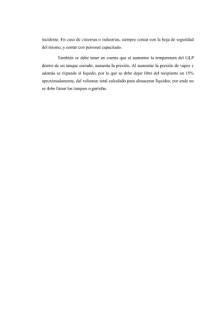incidente. En caso de cisternas o industrias, siempre contar con la hoja de seguridad
del mismo, y contar con personal capacitado.
También se debe tener en cuenta que al aumentar la temperatura del GLP
dentro de un tanque cerrado, aumenta la presión. Al aumentar la presión de vapor y
además se expande el líquido, por lo que se debe dejar libre del recipiente un 15%
aproximadamente, del volumen total calculado para almacenar líquidos, por ende no
se debe llenar los tanques o garrafas.
 