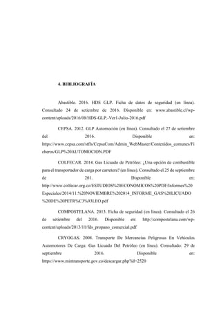 4. BIBLIOGRAFÍA
Abastible. 2016. HDS GLP. Ficha de datos de seguridad (en línea).
Consultado 24 de setiembre de 2016. Disponible en: www.abastible.cl/wp-
content/uploads/2016/08/HDS-GLP.-Ver1-Julio-2016.pdf
CEPSA. 2012. GLP Automoción (en línea). Consultado el 27 de setiembre
del 2016. Disponible en:
https://www.cepsa.com/stfls/CepsaCom/Admin_WebMaster/Contenidos_comunes/Fi
cheros/GLP%20AUTOMOCION.PDF
COLFECAR. 2014. Gas Licuado de Petróleo: ¿Una opción de combustible
para el transportador de carga por carretera? (en línea). Consultado el 25 de septiembre
de 201. Disponible en:
http://www.colfecar.org.co/ESTUDIOS%20ECONOMICOS%20PDF/Informes%20
Especiales/2014/11.%20NOVIEMBRE%202014_INFORME_GAS%20LICUADO
%20DE%20PETR%C3%93LEO.pdf
COMPOSTELANA. 2013. Ficha de seguridad (en línea). Consultado el 26
de setiembre del 2016. Disponible en: http://compostelana.com/wp-
content/uploads/2013/11/fds_propano_comercial.pdf
CRYOGAS. 2008. Transporte De Mercancías Peligrosas En Vehículos
Automotores De Carga: Gas Licuado Del Petróleo (en línea). Consultado: 29 de
septiembre 2016. Disponible en:
https://www.mintransporte.gov.co/descargar.php?id=2520
 