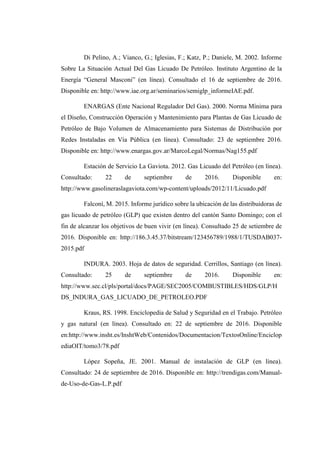 Di Pelino, A.; Vianco, G.; Iglesias, F.; Katz, P.; Daniele, M. 2002. Informe
Sobre La Situación Actual Del Gas Licuado De Petróleo. Instituto Argentino de la
Energía “General Masconi” (en línea). Consultado el 16 de septiembre de 2016.
Disponible en: http://www.iae.org.ar/seminarios/semiglp_informeIAE.pdf.
ENARGAS (Ente Nacional Regulador Del Gas). 2000. Norma Mínima para
el Diseño, Construcción Operación y Mantenimiento para Plantas de Gas Licuado de
Petróleo de Bajo Volumen de Almacenamiento para Sistemas de Distribución por
Redes Instaladas en Vía Pública (en línea). Consultado: 23 de septiembre 2016.
Disponible en: http://www.enargas.gov.ar/MarcoLegal/Normas/Nag155.pdf
Estación de Servicio La Gaviota. 2012. Gas Licuado del Petróleo (en línea).
Consultado: 22 de septiembre de 2016. Disponible en:
http://www.gasolineraslagaviota.com/wp-content/uploads/2012/11/Licuado.pdf
Falconí, M. 2015. Informe jurídico sobre la ubicación de las distribuidoras de
gas licuado de petróleo (GLP) que existen dentro del cantón Santo Domingo; con el
fin de alcanzar los objetivos de buen vivir (en línea). Consultado 25 de setiembre de
2016. Disponible en: http://186.3.45.37/bitstream/123456789/1988/1/TUSDAB037-
2015.pdf
INDURA. 2003. Hoja de datos de seguridad. Cerrillos, Santiago (en línea).
Consultado: 25 de septiembre de 2016. Disponible en:
http://www.sec.cl/pls/portal/docs/PAGE/SEC2005/COMBUSTIBLES/HDS/GLP/H
DS_INDURA_GAS_LICUADO_DE_PETROLEO.PDF
Kraus, RS. 1998. Enciclopedia de Salud y Seguridad en el Trabajo. Petróleo
y gas natural (en línea). Consultado en: 22 de septiembre de 2016. Disponible
en:http://www.insht.es/InshtWeb/Contenidos/Documentacion/TextosOnline/Enciclop
ediaOIT/tomo3/78.pdf
López Sopeña, JE. 2001. Manual de instalación de GLP (en línea).
Consultado: 24 de septiembre de 2016. Disponible en: http://trendigas.com/Manual-
de-Uso-de-Gas-L.P.pdf
 