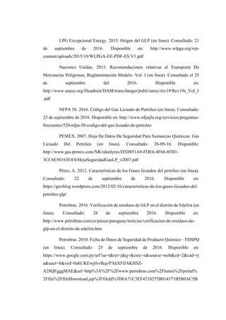LPG Excepcional Energy. 2015. Origen del GLP (en línea). Consultado: 21
de septiembre de 2016. Disponible en: http://www.wlpga.org/wp-
content/uploads/2015/10/WLPGA-EE-PDF-ES.V1.pdf
Naciones Unidas. 2015. Recomendaciones relativas al Transporte De
Mercancías Peligrosas, Reglamentación Modelo. Vol. I (en línea). Consultado el 25
de septiembre del 2016. Disponible en:
http://www.unece.org/fileadmin/DAM/trans/danger/publi/unrec/rev19/Rev19s_Vol_I
.pdf
NFPA 58. 2016. Código del Gas Licuado de Petróleo (en línea). Consultado:
23 de septiembre de 2016. Disponible en: http://www.nfpajla.org/servicios/preguntas-
frecuentes/520-nfpa-58-codigo-del-gas-licuado-de-petroleo
PEMEX. 2007. Hoja De Datos De Seguridad Para Sustancias Químicas: Gas
Licuado Del Petróleo (en línea). Consultado: 28-09-16. Disponible:
http://www.gas.pemex.com/NR/rdonlyres/D3D851A9-FDE6-4F68-8FD1-
3CC6E50163E4/0/HojaSeguridadGasLP_v2007.pdf
Pérez, A. 2012. Características de los Gases licuados del petróleo (en línea).
Consultado: 22 de septiembre de 2016. Disponible en:
https://gnvblog.wordpress.com/2012/02/16/caracteristicas-de-los-gases-licuados-del-
petroleo-glp/
Petrobras. 2016. Verificación de residuos de GLP en el distrito de Edelira (en
línea). Consultado: 28 de septiembre 2016. Disponible en:
http://www.petrobras.com/es/paises/paraguay/noticias/verificacion-de-residuos-de-
glp-en-el-distrito-de-edelira.htm
Petrobras. 2010. Ficha de Datos de Seguridad de Producto Químico – FDSPQ
(en línea). Consultado: 25 de septiembre de 2016. Disponible en:
https://www.google.com.py/url?sa=t&rct=j&q=&esrc=s&source=web&cd=2&cad=rj
a&uact=8&ved=0ahUKEwjtlvrfkqvPAhXFlJAKHSZ-
A28QFgggMAE&url=http%3A%2F%2Fwww.petrobras.com%2Flumis%2Fportal%
2Ffile%2FfileDownload.jsp%3FfileId%3D8A71C3EF4210275B014371B5B9AC5B
 