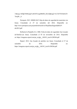 15&usg=AFQjCNH4LjlgVvu8UbTUzqnHR4Fb_D2v2Q&sig2=UL7nVYlUEdUeYI
7twqW-_A
Petroperú. 2013. MSDS GLP. Hoja de datos de seguridad de materiales (en
línea). Consultado el 27 de setiembre del 2016. Disponible en:
http://www.petroperu.com.pe/portalweb/archivos/HojaDatosSeguridadGLP-
dic2013.pdf
Refinería la Pampilla S.A. 2006. Ficha de datos de seguridad, Gas Licuado
de Petróleo (en línea). Consultado el 03 de noviembre de 2016. Disponible
en: https://imagenes.repsol.com/pe_es/glp__168181_tcm18-208366.pdf
Repsol. 2012. Gas licuado de petróleo (en línea). Consultado el 27 de
setiembre de 2016. Disponible en:
https://imagenes.repsol.com/pe_es/glp__168181_tcm18-208366.pdf
 