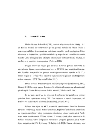 1. INTRODUCCIÓN
El Gas Licuado de Petróleo (GLP), tiene su origen entre el año 1900 y 1912
en Estados Unidos, al comprobarse que la gasolina natural sin refinar tendía a
evaporarse debido a la presencia de materiales inestables en el combustible. Estos
elementos se evaporaban a presión atmosférica y no podían ser obtenidos en estado
líquido. Como estos gases eran altamente inflamables y no tenían utilidad práctica, se
perdían en la atmósfera o se quemaban (Colfecar, 2014).
Un gas licuado es un gas que, envasado a presión para su transporte, es
parcialmente líquido a temperaturas superiores a -50 °C. Se hace una distinción entre:
Gas licuado a alta presión: un gas con una temperatura crítica superior a -50 °C y
menor o igual a +65 °C; y Gas licuado a baja presión: un gas con una temperatura
crítica superior a +65 °C (Naciones Unidas, 2015).
El Gas Licuado de Petróleo es un producto compuesto por Propano (C3H8),
Butano (C4H10), o una mezcla de ambos. Se obtiene del proceso de refinación del
petróleo y de Plantas Recuperadoras de Gas Natural (Di Pelino et al, 2002).
Es así que a partir de los procesos de refinación del petróleo se obtiene
gasolina, diésel, queroseno, nafta y GLP. Este último es la mezcla de propano y el
butano, dos hidrocarburos existentes en el aceite (Colfecar, 2014).
Existen dos tipos de GLP comercial, comúnmente llamados Propano
(propano comercial) y Butano (butano comercial). El propano comercial es una mezcla
de propano, propileno y otros compuestos minoritarios (etano, butano, etc.). Puede
tener hasta un máximo de 30% de butano. El butano comercial es una mezcla de
butano, butilenos y otros compuestos minoritarios (propano, pentanos, etc.). Puede
tener un máximo de 50% de propano (Di Pelino et al, 2002). Ya que estos gases son
 