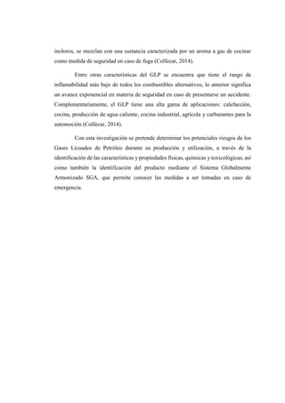 inoloros, se mezclan con una sustancia caracterizada por un aroma a gas de cocinar
como medida de seguridad en caso de fuga (Colfecar, 2014).
Entre otras características del GLP se encuentra que tiene el rango de
inflamabilidad más bajo de todos los combustibles alternativos, lo anterior significa
un avance exponencial en materia de seguridad en caso de presentarse un accidente.
Complementariamente, el GLP tiene una alta gama de aplicaciones: calefacción,
cocina, producción de agua caliente, cocina industrial, agrícola y carburantes para la
automoción (Colfecar, 2014).
Con esta investigación se pretende determinar los potenciales riesgos de los
Gases Licuados de Petróleo durante su producción y utilización, a través de la
identificación de las características y propiedades físicas, químicas y toxicológicas; así
como también la identificación del producto mediante el Sistema Globalmente
Armonizado SGA, que permite conocer las medidas a ser tomadas en caso de
emergencia.
 